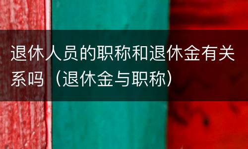 退休人员的职称和退休金有关系吗（退休金与职称）