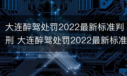 大连醉驾处罚2022最新标准判刑 大连醉驾处罚2022最新标准判刑多少年