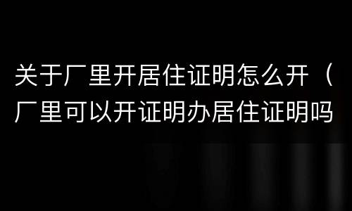 关于厂里开居住证明怎么开（厂里可以开证明办居住证明吗）