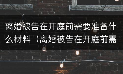 离婚被告在开庭前需要准备什么材料（离婚被告在开庭前需要准备什么材料和证据）