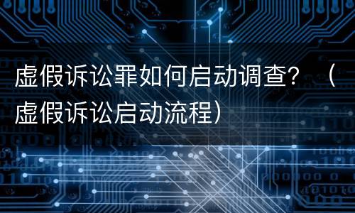 虚假诉讼罪如何启动调查？（虚假诉讼启动流程）
