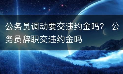 公务员调动要交违约金吗？ 公务员辞职交违约金吗