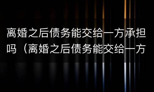 离婚之后债务能交给一方承担吗（离婚之后债务能交给一方承担吗怎么算）