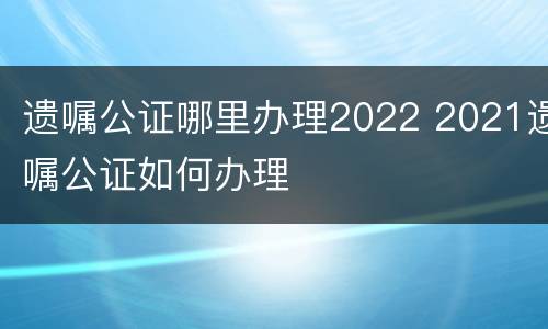 遗嘱公证哪里办理2022 2021遗嘱公证如何办理