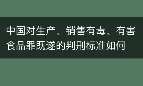 中国对生产、销售有毒、有害食品罪既遂的判刑标准如何