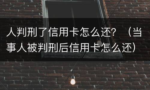 人判刑了信用卡怎么还？（当事人被判刑后信用卡怎么还）