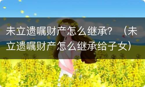 未立遗嘱财产怎么继承？（未立遗嘱财产怎么继承给子女）