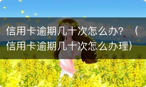 信用卡逾期几十次怎么办？（信用卡逾期几十次怎么办理）