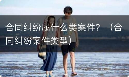 合同纠纷属什么类案件？（合同纠纷案件类型）