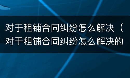 对于租铺合同纠纷怎么解决（对于租铺合同纠纷怎么解决的）