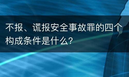 不报、谎报安全事故罪的四个构成条件是什么？