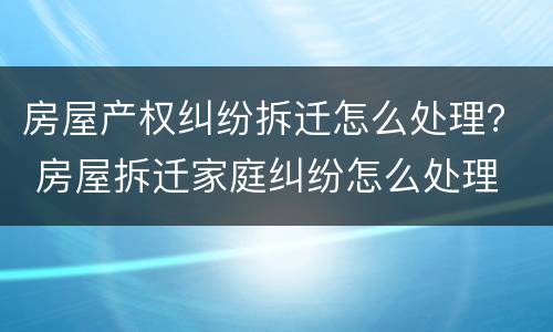 房屋产权纠纷拆迁怎么处理？ 房屋拆迁家庭纠纷怎么处理