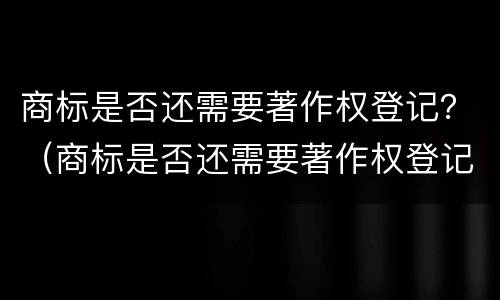 商标是否还需要著作权登记？（商标是否还需要著作权登记证书）