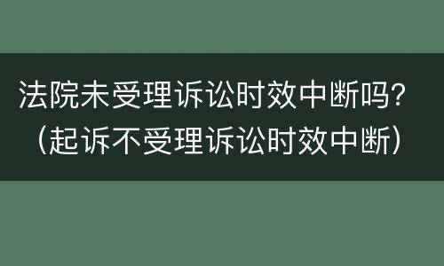 法院未受理诉讼时效中断吗？（起诉不受理诉讼时效中断）