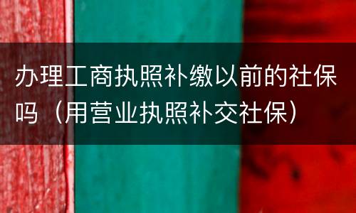 办理工商执照补缴以前的社保吗（用营业执照补交社保）