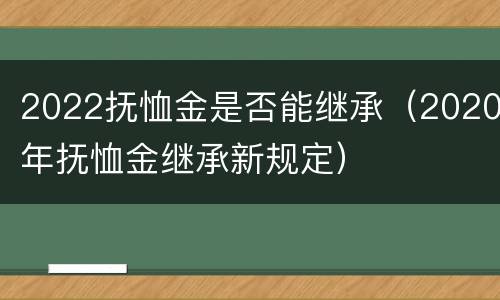 2022抚恤金是否能继承（2020年抚恤金继承新规定）