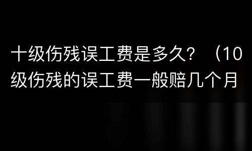 十级伤残误工费是多久？（10级伤残的误工费一般赔几个月）