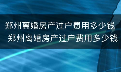 郑州离婚房产过户费用多少钱 郑州离婚房产过户费用多少钱啊