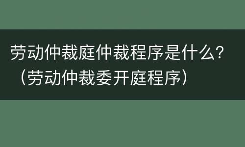 劳动仲裁庭仲裁程序是什么？（劳动仲裁委开庭程序）