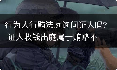 行为人行贿法庭询问证人吗？ 证人收钱出庭属于贿赂不