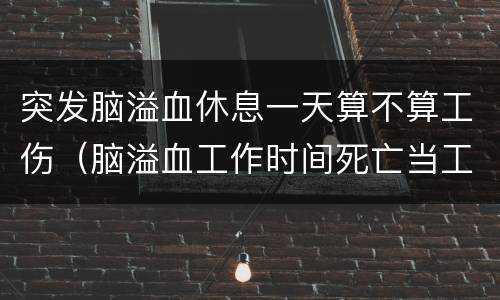 突发脑溢血休息一天算不算工伤（脑溢血工作时间死亡当工伤吗）