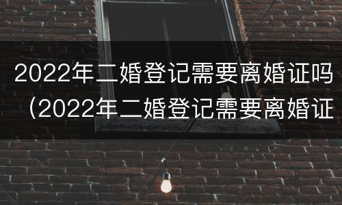 2022年二婚登记需要离婚证吗（2022年二婚登记需要离婚证吗女方）