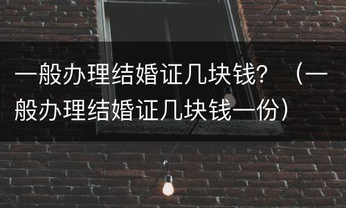 一般办理结婚证几块钱？（一般办理结婚证几块钱一份）