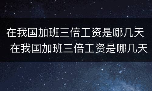 在我国加班三倍工资是哪几天 在我国加班三倍工资是哪几天开始