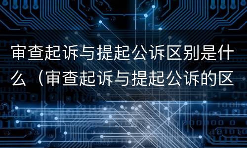 审查起诉与提起公诉区别是什么（审查起诉与提起公诉的区别）