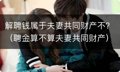 解聘钱属于夫妻共同财产不？（聘金算不算夫妻共同财产）