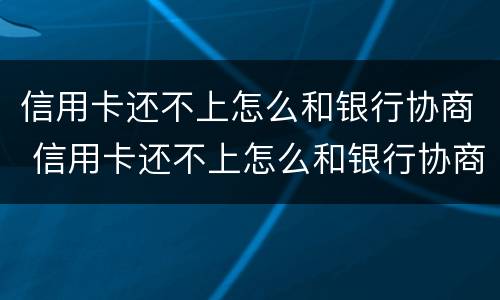 信用卡还不上怎么和银行协商 信用卡还不上怎么和银行协商分期