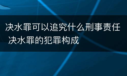 决水罪可以追究什么刑事责任 决水罪的犯罪构成