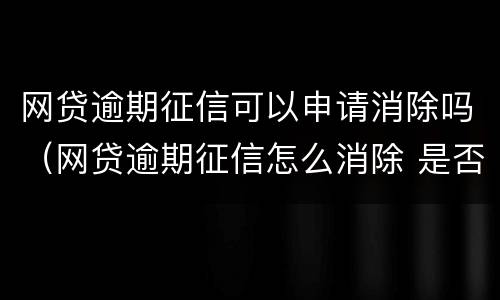 网贷逾期征信可以申请消除吗（网贷逾期征信怎么消除 是否能申诉）