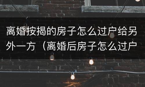 离婚按揭的房子怎么过户给另外一方（离婚后房子怎么过户给另一方）