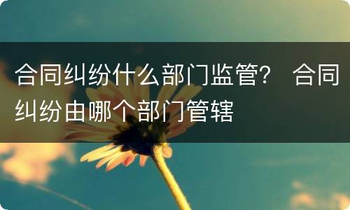 合同纠纷什么部门监管？ 合同纠纷由哪个部门管辖