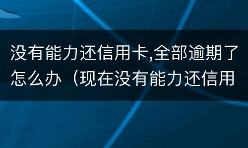 没有能力还信用卡,全部逾期了怎么办（现在没有能力还信用卡了怎么办）