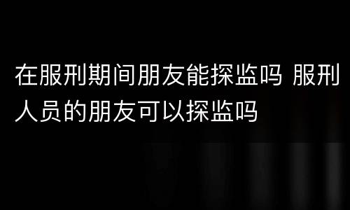 在服刑期间朋友能探监吗 服刑人员的朋友可以探监吗