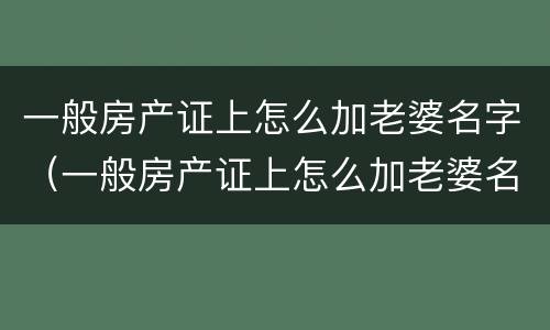 一般房产证上怎么加老婆名字（一般房产证上怎么加老婆名字呢）
