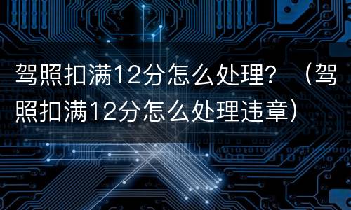 驾照扣满12分怎么处理？（驾照扣满12分怎么处理违章）