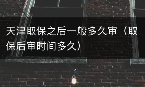 天津取保之后一般多久审（取保后审时间多久）