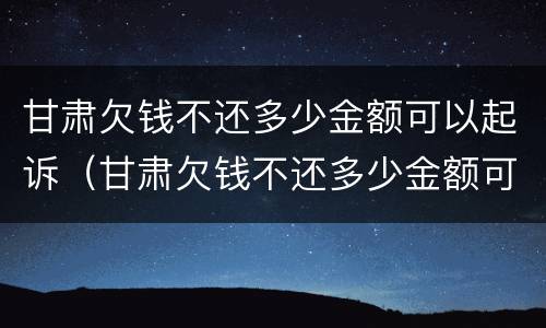 甘肃欠钱不还多少金额可以起诉（甘肃欠钱不还多少金额可以起诉诈骗）