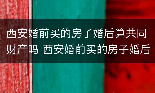 西安婚前买的房子婚后算共同财产吗 西安婚前买的房子婚后算共同财产吗知乎