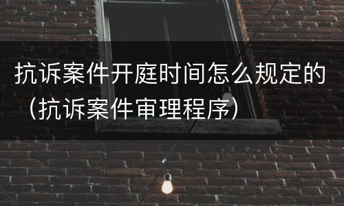 抗诉案件开庭时间怎么规定的（抗诉案件审理程序）