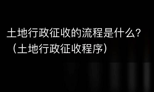 土地行政征收的流程是什么？（土地行政征收程序）