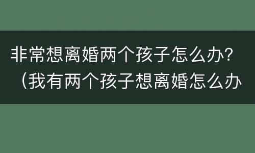 非常想离婚两个孩子怎么办？（我有两个孩子想离婚怎么办）