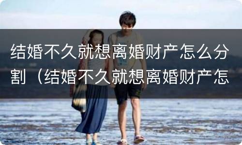 结婚不久就想离婚财产怎么分割（结婚不久就想离婚财产怎么分割好）