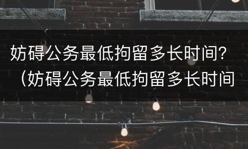 妨碍公务最低拘留多长时间？（妨碍公务最低拘留多长时间判刑）