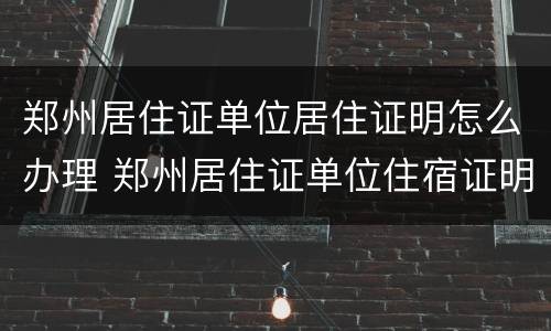 郑州居住证单位居住证明怎么办理 郑州居住证单位住宿证明