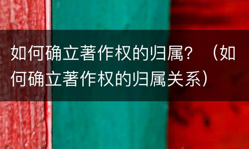 如何确立著作权的归属？（如何确立著作权的归属关系）