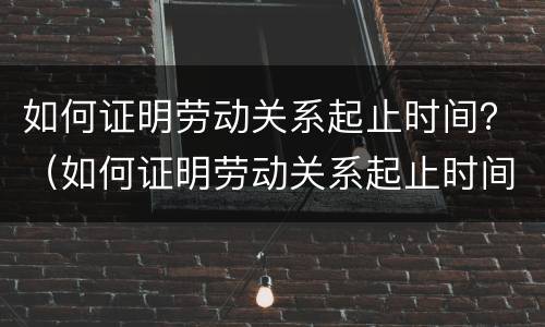 如何证明劳动关系起止时间？（如何证明劳动关系起止时间不符）
